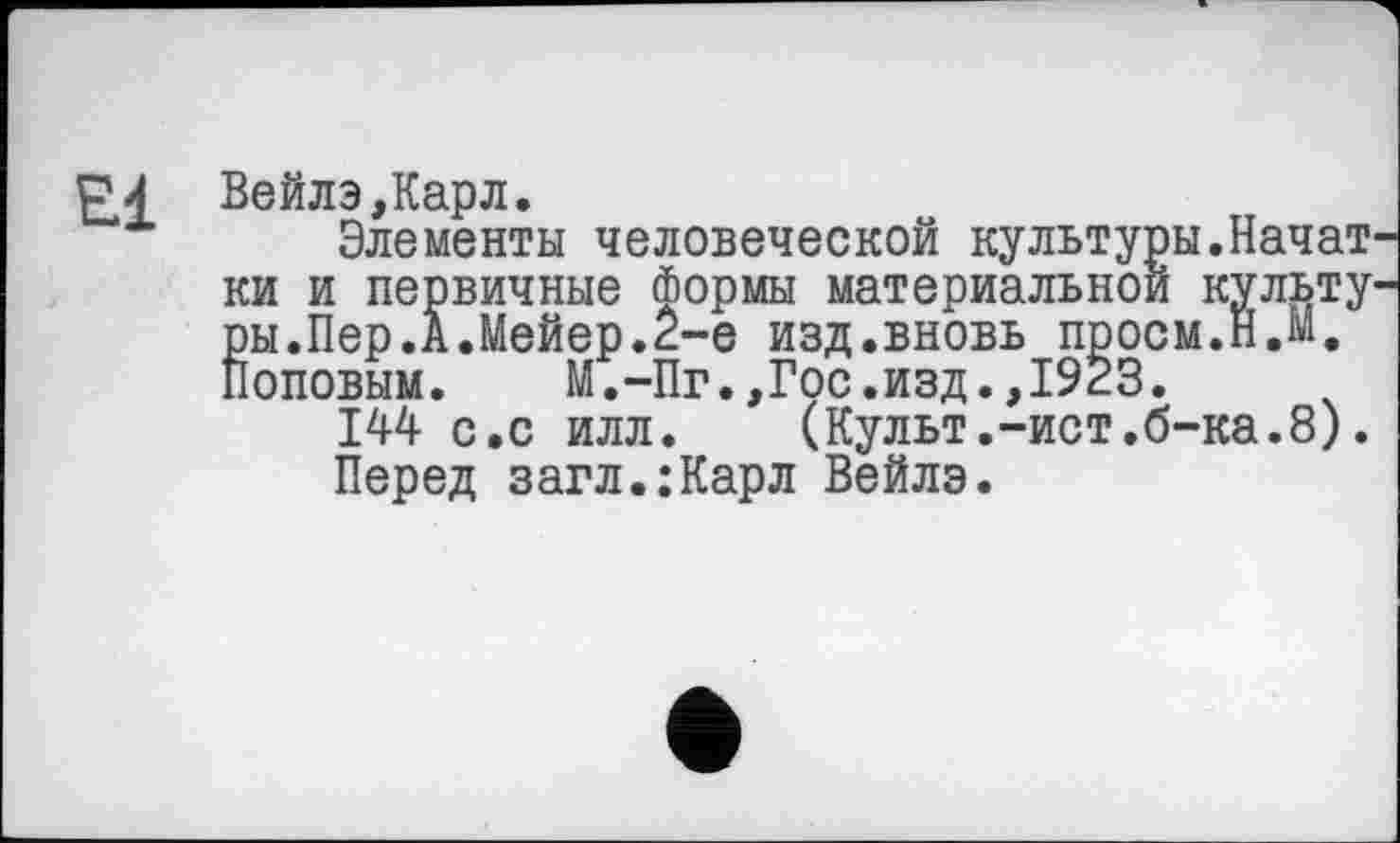 ﻿El Вейлэ,Карл.
Элементы человеческой культуры.Начат ки и первичные Формы материальной культу ры.Пер.А.Мейер.2-е изд.вновь проем.Н.М, Поповым. М.-Пг.,Гос.изд.,1923.
144 с.с илл.	(Культ.-ист.б-ка.8).
Перед загл.:Карл Вейлэ.